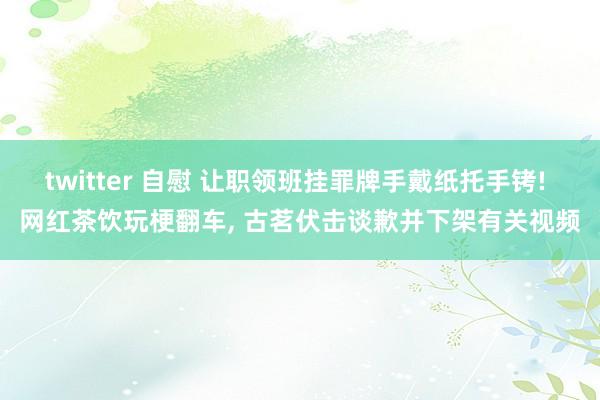 twitter 自慰 让职领班挂罪牌手戴纸托手铐! 网红茶饮玩梗翻车， 古茗伏击谈歉并下架有关视频