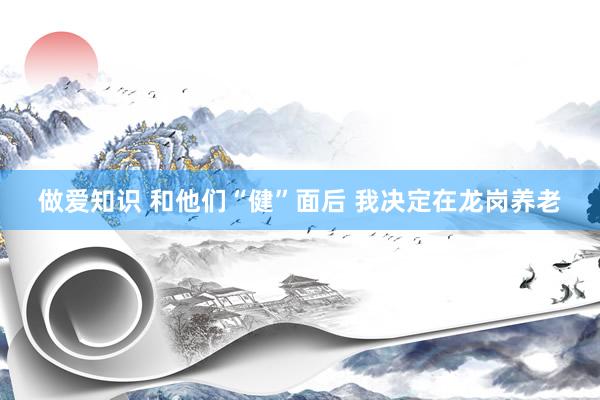 做爱知识 和他们“健”面后 我决定在龙岗养老