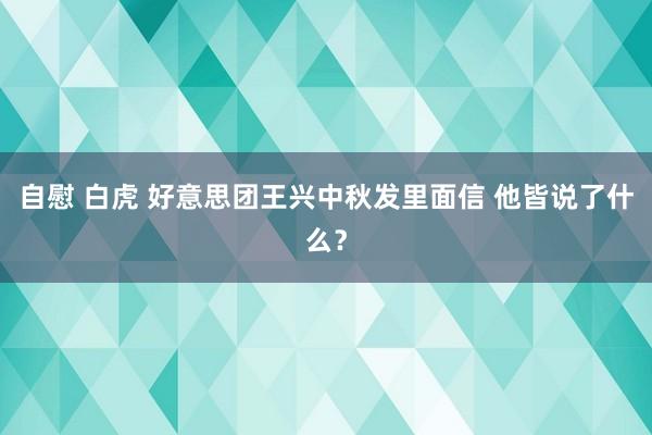 自慰 白虎 好意思团王兴中秋发里面信 他皆说了什么？