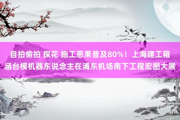 自拍偷拍 探花 施工恶果普及80%！上海建工箱涵台模机器东说念主在浦东机场南下工程宏图大展