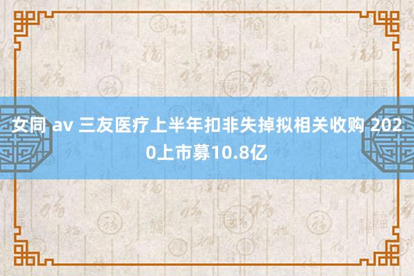 女同 av 三友医疗上半年扣非失掉拟相关收购 2020上市募10.8亿