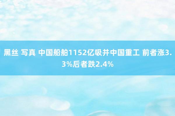 黑丝 写真 中国船舶1152亿吸并中国重工 前者涨3.3%后者跌2.4%