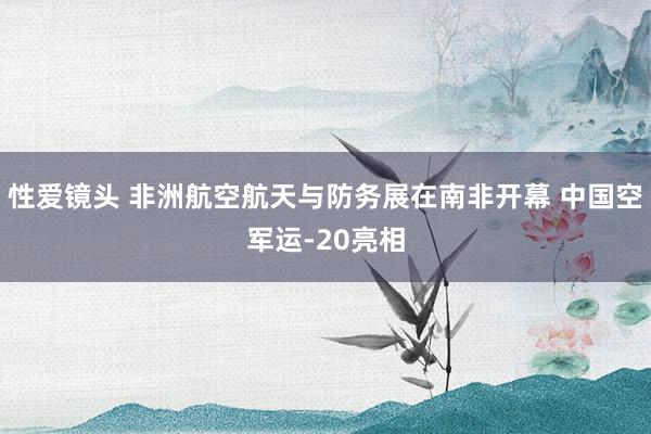 性爱镜头 非洲航空航天与防务展在南非开幕 中国空军运-20亮相