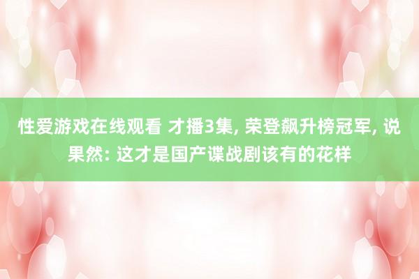 性爱游戏在线观看 才播3集， 荣登飙升榜冠军， 说果然: 这才是国产谍战剧该有的花样