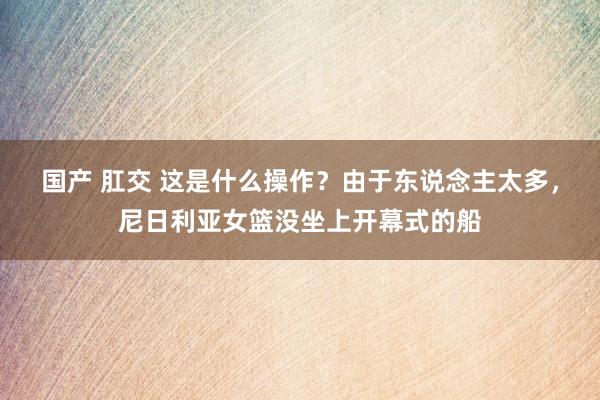 国产 肛交 这是什么操作？由于东说念主太多，尼日利亚女篮没坐上开幕式的船