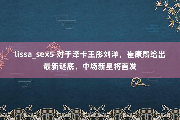 lissa_sex5 对于泽卡王彤刘洋，崔康熙给出最新谜底，中场新星将首发