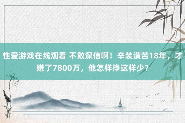 性爱游戏在线观看 不敢深信啊！辛装潢苦18年，才赚了7800万，他怎样挣这样少？