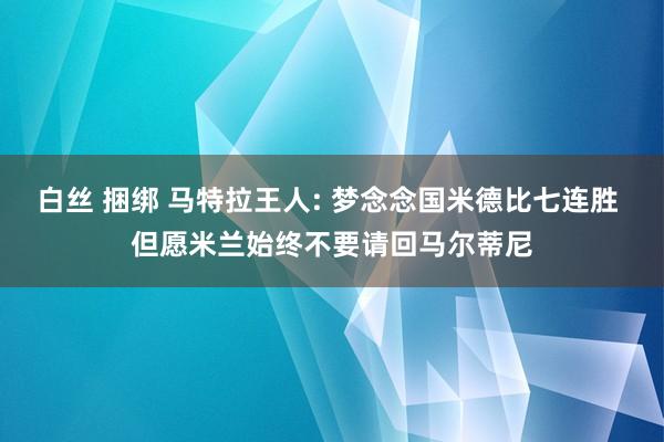 白丝 捆绑 马特拉王人: 梦念念国米德比七连胜 但愿米兰始终不要请回马尔蒂尼