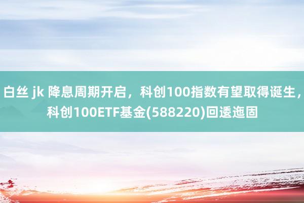 白丝 jk 降息周期开启，科创100指数有望取得诞生，科创100ETF基金(588220)回逶迤固