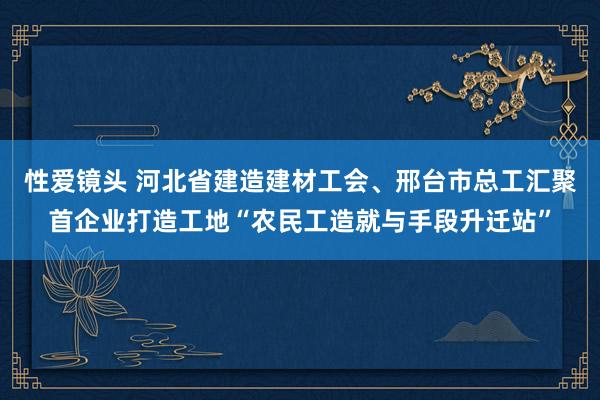 性爱镜头 河北省建造建材工会、邢台市总工汇聚首企业打造工地“农民工造就与手段升迁站”