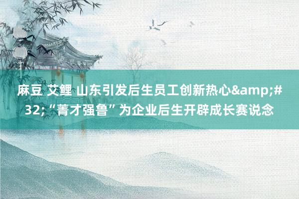 麻豆 艾鲤 山东引发后生员工创新热心&#32;“菁才强鲁”为企业后生开辟成长赛说念