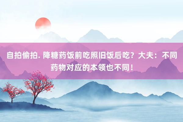 自拍偷拍. 降糖药饭前吃照旧饭后吃？大夫：不同药物对应的本领也不同！