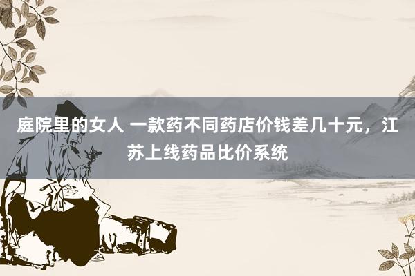 庭院里的女人 一款药不同药店价钱差几十元，江苏上线药品比价系统