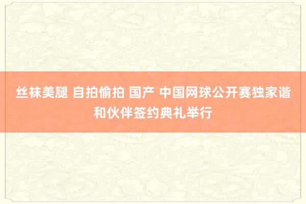 丝袜美腿 自拍偷拍 国产 中国网球公开赛独家谐和伙伴签约典礼举行