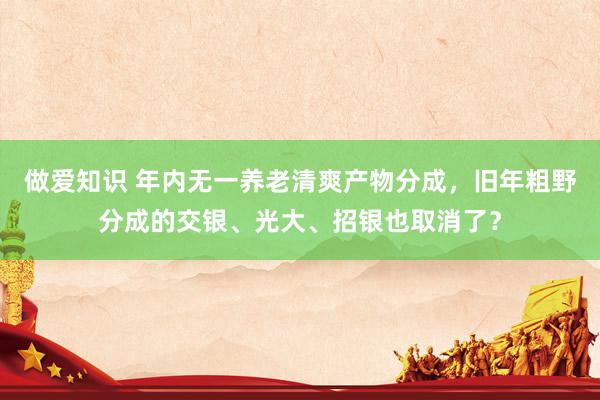 做爱知识 年内无一养老清爽产物分成，旧年粗野分成的交银、光大、招银也取消了？