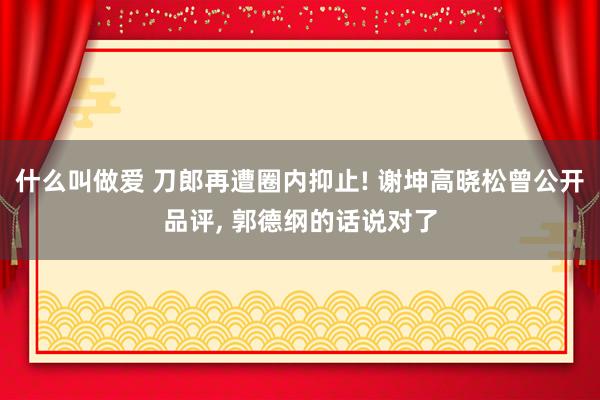 什么叫做爱 刀郎再遭圈内抑止! 谢坤高晓松曾公开品评， 郭德纲的话说对了