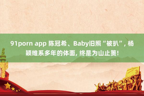 91porn app 陈冠希、Baby旧照“被扒”， 杨颖维系多年的体面， 终是为山止篑!