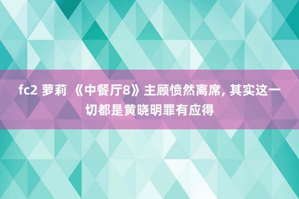 fc2 萝莉 《中餐厅8》主顾愤然离席， 其实这一切都是黄晓明罪有应得