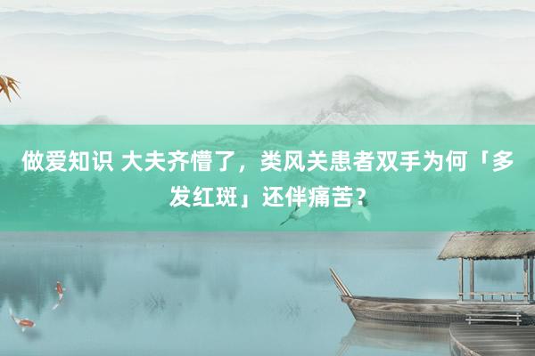 做爱知识 大夫齐懵了，类风关患者双手为何「多发红斑」还伴痛苦？