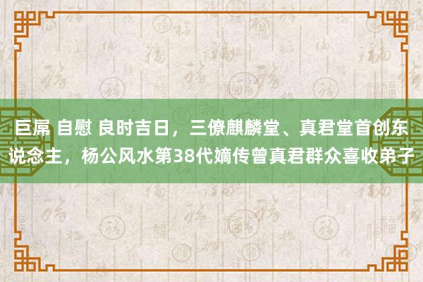 巨屌 自慰 良时吉日，三僚麒麟堂、真君堂首创东说念主，杨公风水第38代嫡传曾真君群众喜收弟子