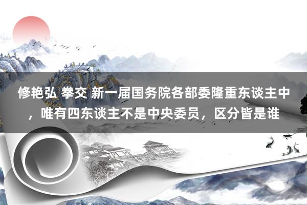 修艳弘 拳交 新一届国务院各部委隆重东谈主中，唯有四东谈主不是中央委员，区分皆是谁