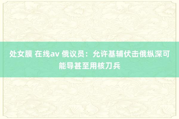 处女膜 在线av 俄议员：允许基辅伏击俄纵深可能导甚至用核刀兵