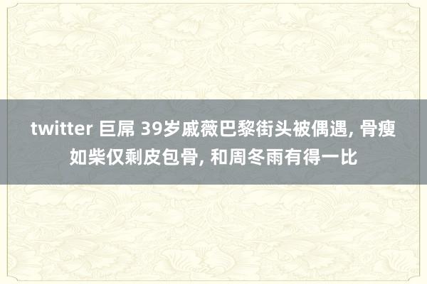 twitter 巨屌 39岁戚薇巴黎街头被偶遇， 骨瘦如柴仅剩皮包骨， 和周冬雨有得一比