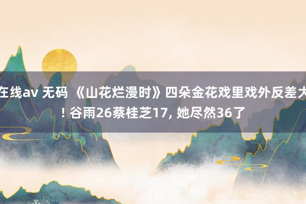 在线av 无码 《山花烂漫时》四朵金花戏里戏外反差大! 谷雨26蔡桂芝17， 她尽然36了