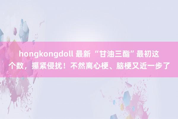 hongkongdoll 最新 “甘油三酯”最初这个数，攥紧侵扰！不然离心梗、脑梗又近一步了