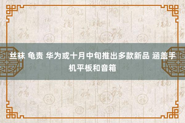 丝袜 龟责 华为或十月中旬推出多款新品 涵盖手机平板和音箱