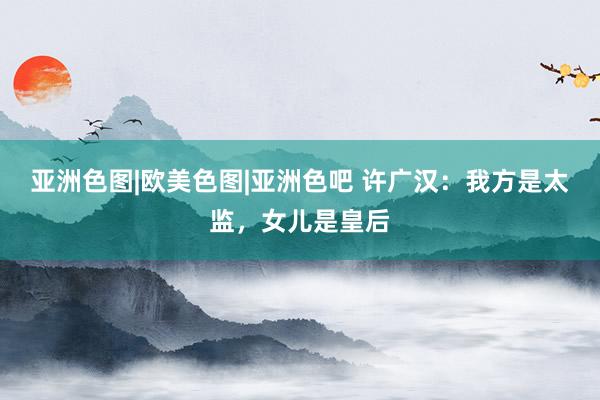 亚洲色图|欧美色图|亚洲色吧 许广汉：我方是太监，女儿是皇后