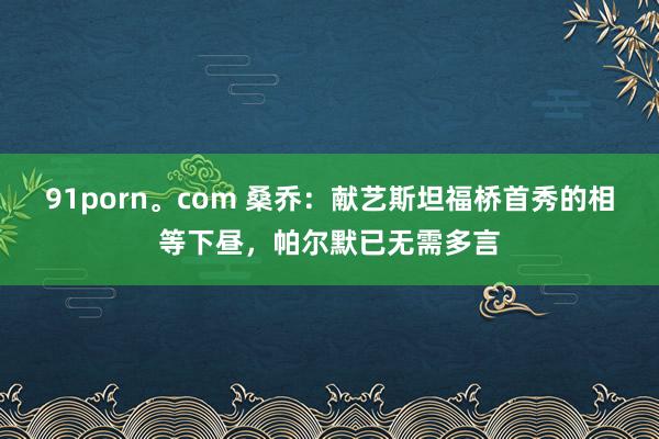 91porn。com 桑乔：献艺斯坦福桥首秀的相等下昼，帕尔默已无需多言