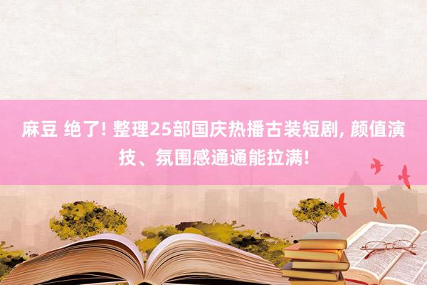 麻豆 绝了! 整理25部国庆热播古装短剧， 颜值演技、氛围感通通能拉满!