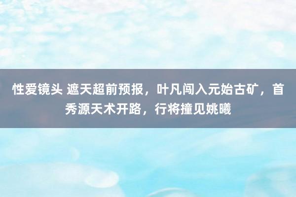 性爱镜头 遮天超前预报，叶凡闯入元始古矿，首秀源天术开路，行将撞见姚曦