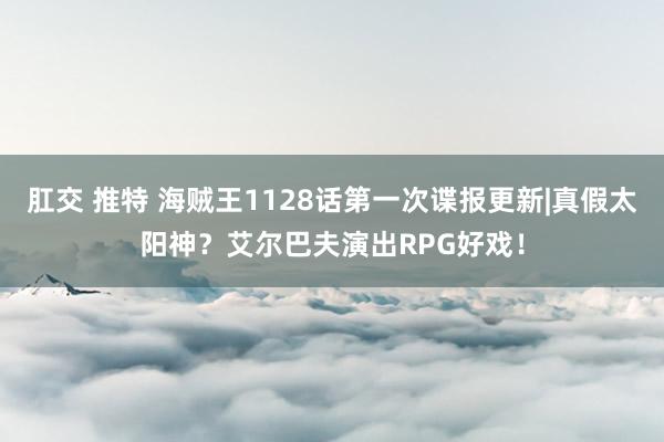 肛交 推特 海贼王1128话第一次谍报更新|真假太阳神？艾尔巴夫演出RPG好戏！