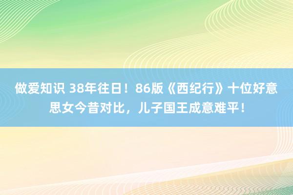 做爱知识 38年往日！86版《西纪行》十位好意思女今昔对比，儿子国王成意难平！