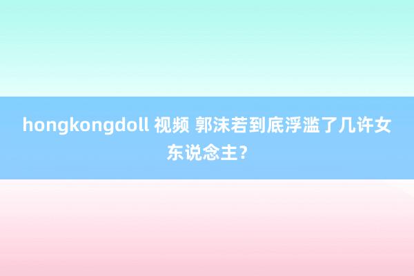 hongkongdoll 视频 郭沫若到底浮滥了几许女东说念主？