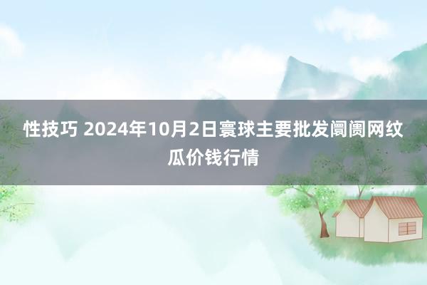 性技巧 2024年10月2日寰球主要批发阛阓网纹瓜价钱行情