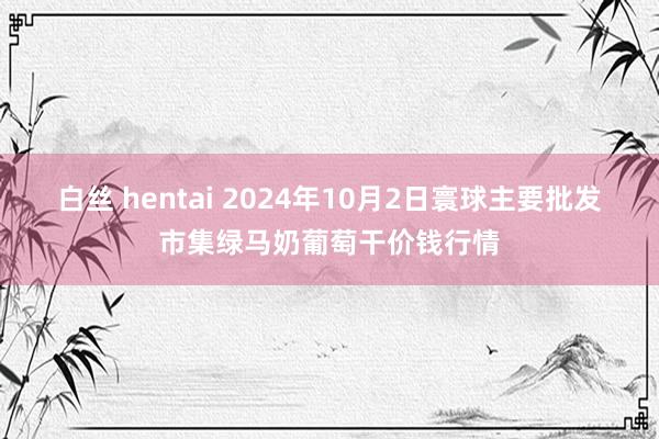 白丝 hentai 2024年10月2日寰球主要批发市集绿马奶葡萄干价钱行情