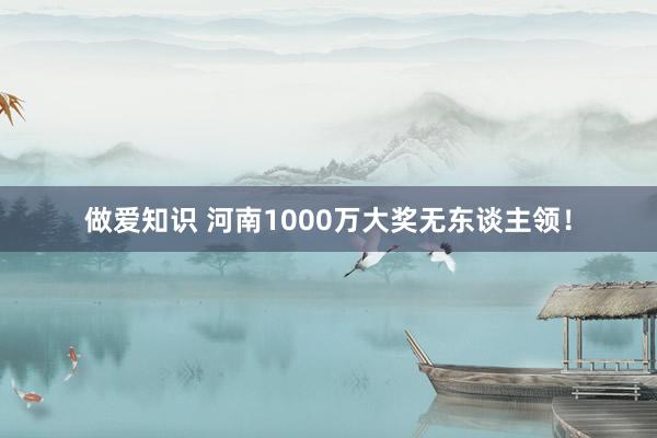 做爱知识 河南1000万大奖无东谈主领！