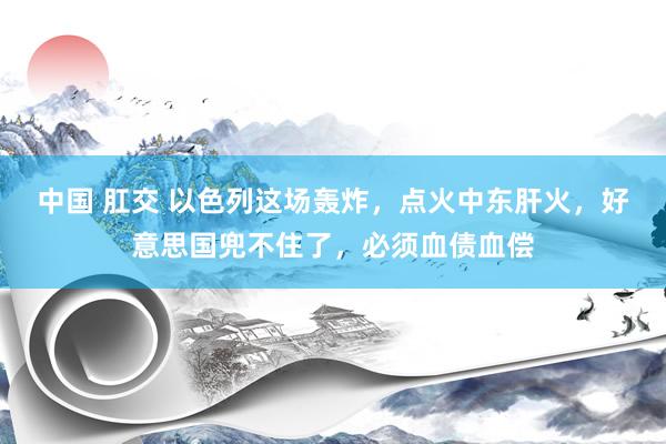 中国 肛交 以色列这场轰炸，点火中东肝火，好意思国兜不住了，必须血债血偿