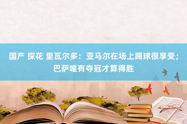 国产 探花 里瓦尔多：亚马尔在场上踢球很享受；巴萨唯有夺冠才算得胜