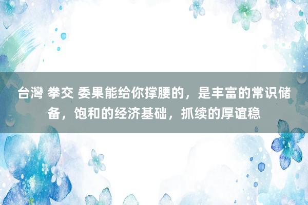 台灣 拳交 委果能给你撑腰的，是丰富的常识储备，饱和的经济基础，抓续的厚谊稳