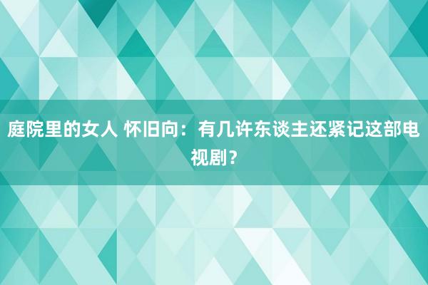 庭院里的女人 怀旧向：有几许东谈主还紧记这部电视剧？