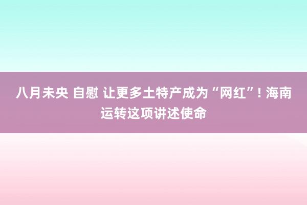 八月未央 自慰 让更多土特产成为“网红”! 海南运转这项讲述使命