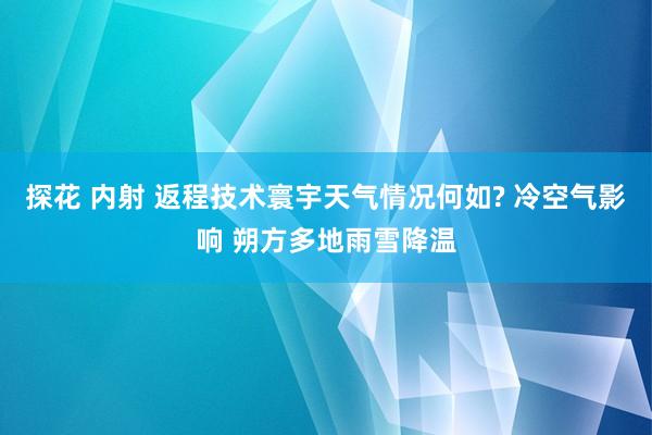 探花 内射 返程技术寰宇天气情况何如? 冷空气影响 朔方多地雨雪降温