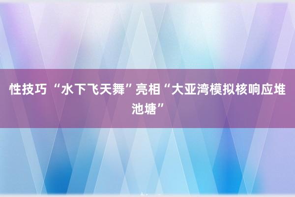 性技巧 “水下飞天舞”亮相“大亚湾模拟核响应堆池塘”