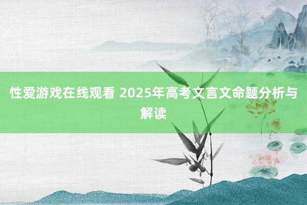 性爱游戏在线观看 2025年高考文言文命题分析与解读