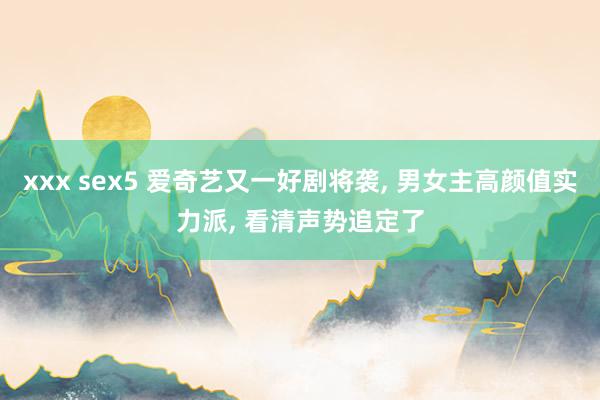 xxx sex5 爱奇艺又一好剧将袭， 男女主高颜值实力派， 看清声势追定了