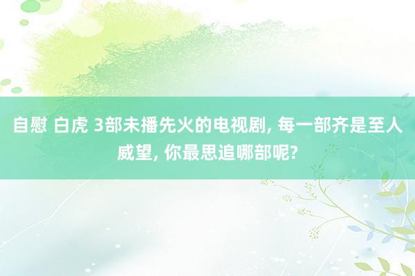 自慰 白虎 3部未播先火的电视剧， 每一部齐是至人威望， 你最思追哪部呢?